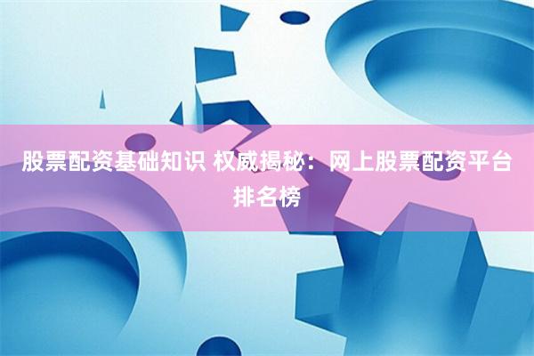 股票配资基础知识 权威揭秘：网上股票配资平台排名榜