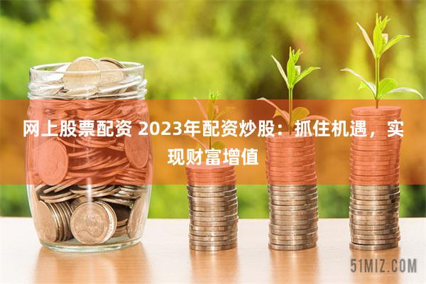 网上股票配资 2023年配资炒股：抓住机遇，实现财富增值