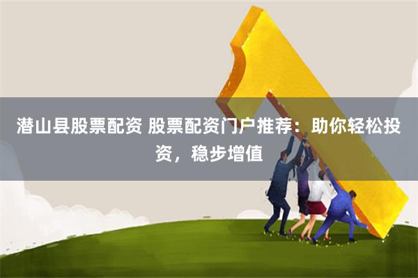 潜山县股票配资 股票配资门户推荐：助你轻松投资，稳步增值